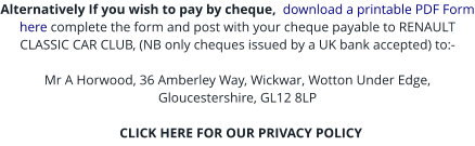 Alternatively If you wish to pay by cheque,  download a printable PDF Form here complete the form and post with your cheque payable to RENAULT CLASSIC CAR CLUB, (NB only cheques issued by a UK bank accepted) to:-  Mr A Horwood, 36 Amberley Way, Wickwar, Wotton Under Edge, Gloucestershire, GL12 8LP    CLICK HERE FOR OUR PRIVACY POLICY