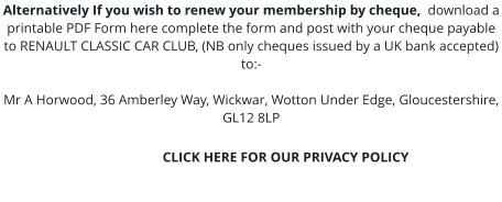 Alternatively If you wish to renew your membership by cheque,  download a printable PDF Form here complete the form and post with your cheque payable to RENAULT CLASSIC CAR CLUB, (NB only cheques issued by a UK bank accepted) to:-  Mr A Horwood, 36 Amberley Way, Wickwar, Wotton Under Edge, Gloucestershire, GL12 8LP                                             CLICK HERE FOR OUR PRIVACY POLICY