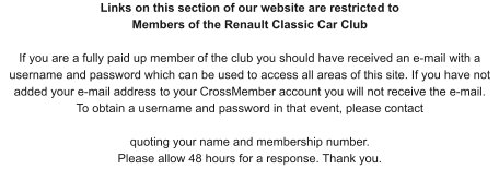 Links on this section of our website are restricted to Members of the Renault Classic Car Club If you are a fully paid up member of the club you should have received an e-mail with a username and password which can be used to access all areas of this site. If you have not added your e-mail address to your CrossMember account you will not receive the e-mail. To obtain a username and password in that event, please contact   quoting your name and membership number.  Please allow 48 hours for a response. Thank you.