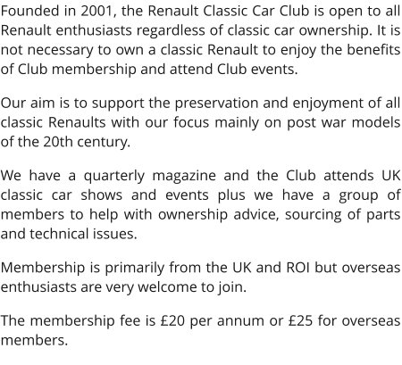 Founded in 2001, the Renault Classic Car Club is open to all Renault enthusiasts regardless of classic car ownership. It is not necessary to own a classic Renault to enjoy the benefits of Club membership and attend Club events.  Our aim is to support the preservation and enjoyment of all classic Renaults with our focus mainly on post war models of the 20th century.  We have a quarterly magazine and the Club attends UK classic car shows and events plus we have a group of members to help with ownership advice, sourcing of parts and technical issues. Membership is primarily from the UK and ROI but overseas enthusiasts are very welcome to join.  The membership fee is £20 per annum or £25 for overseas members.