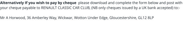 Alternatively If you wish to pay by cheque  please download and complete the form below and post with your cheque payable to RENAULT CLASSIC CAR CLUB, (NB only cheques issued by a UK bank accepted) to:-  Mr A Horwood, 36 Amberley Way, Wickwar, Wotton Under Edge, Gloucestershire, GL12 8LP